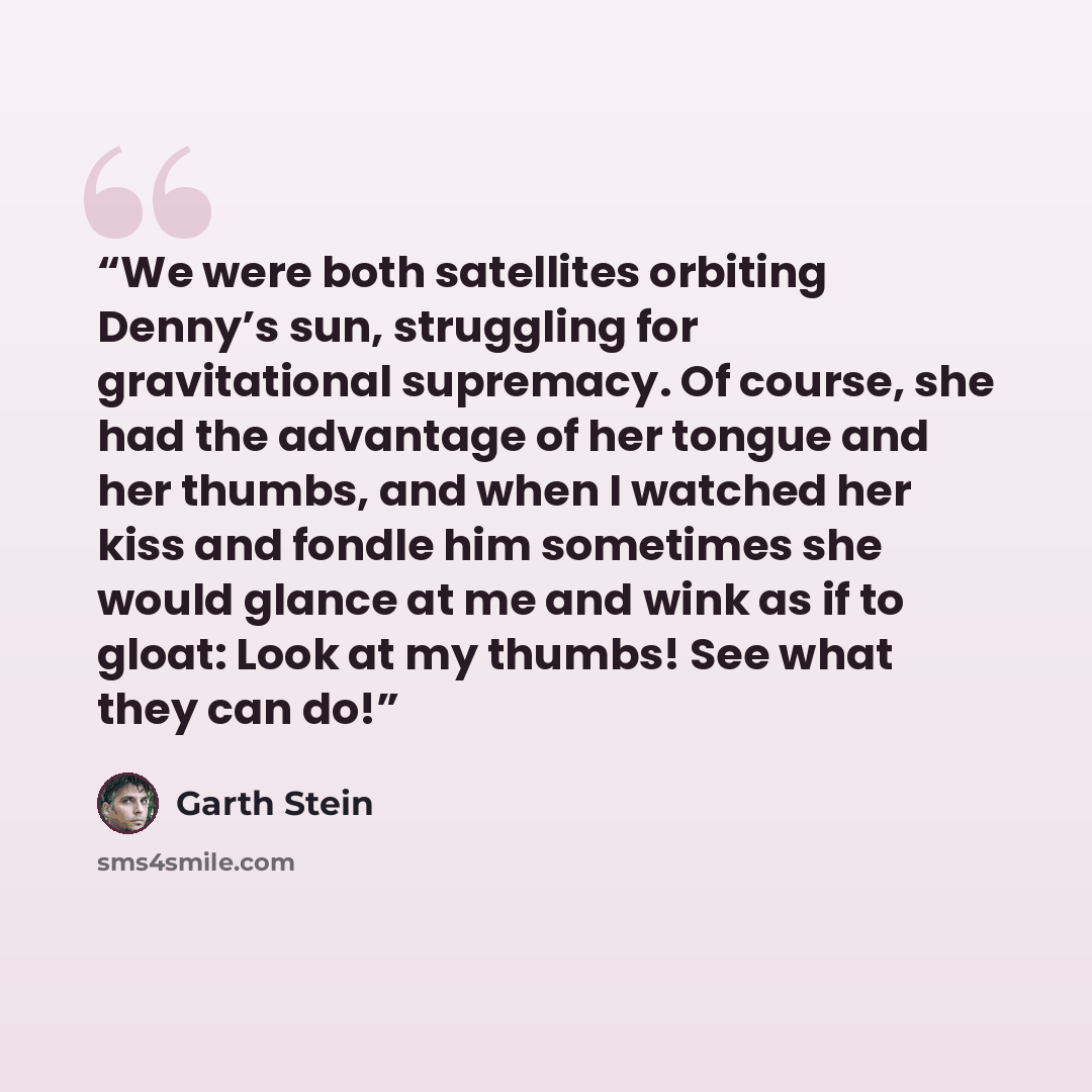 “We were both satellites orbiting Denny’s sun, struggling for gravitational supremacy. Of course, she had the advantage of her tongue and her thumbs, and when I watched her kiss and fondle him sometimes she would glance at me and wink as if to gloat: Look at my thumbs! See what they can do!” quote by Garth Stein
