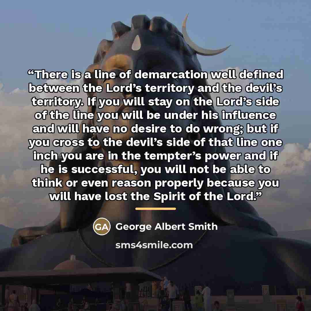 “There is a line of demarcation well defined between the Lord’s territory and the devil’s territory. If you will stay on the Lord’s side of the line you will be under his influence and will have no desire to do wrong; but if you cross to the devil’s side of that line one inch you are in the…” quote by George Albert Smith