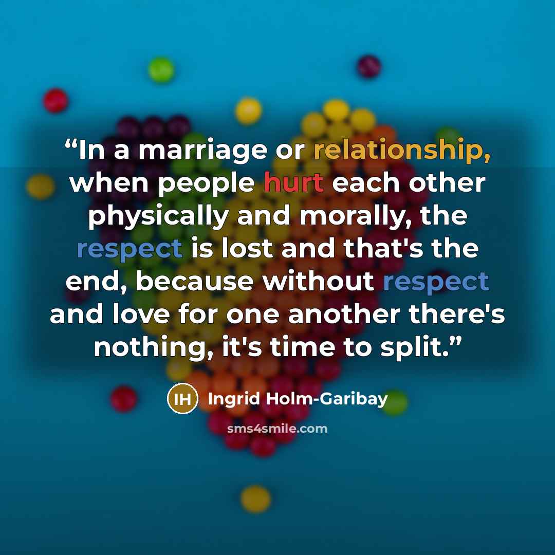 “In a marriage or relationship, when people hurt each other physically and morally, the respect is lost and that's the end, because without respect and love for one another there's nothing, it's time to split.” quote by Ingrid Holm-Garibay