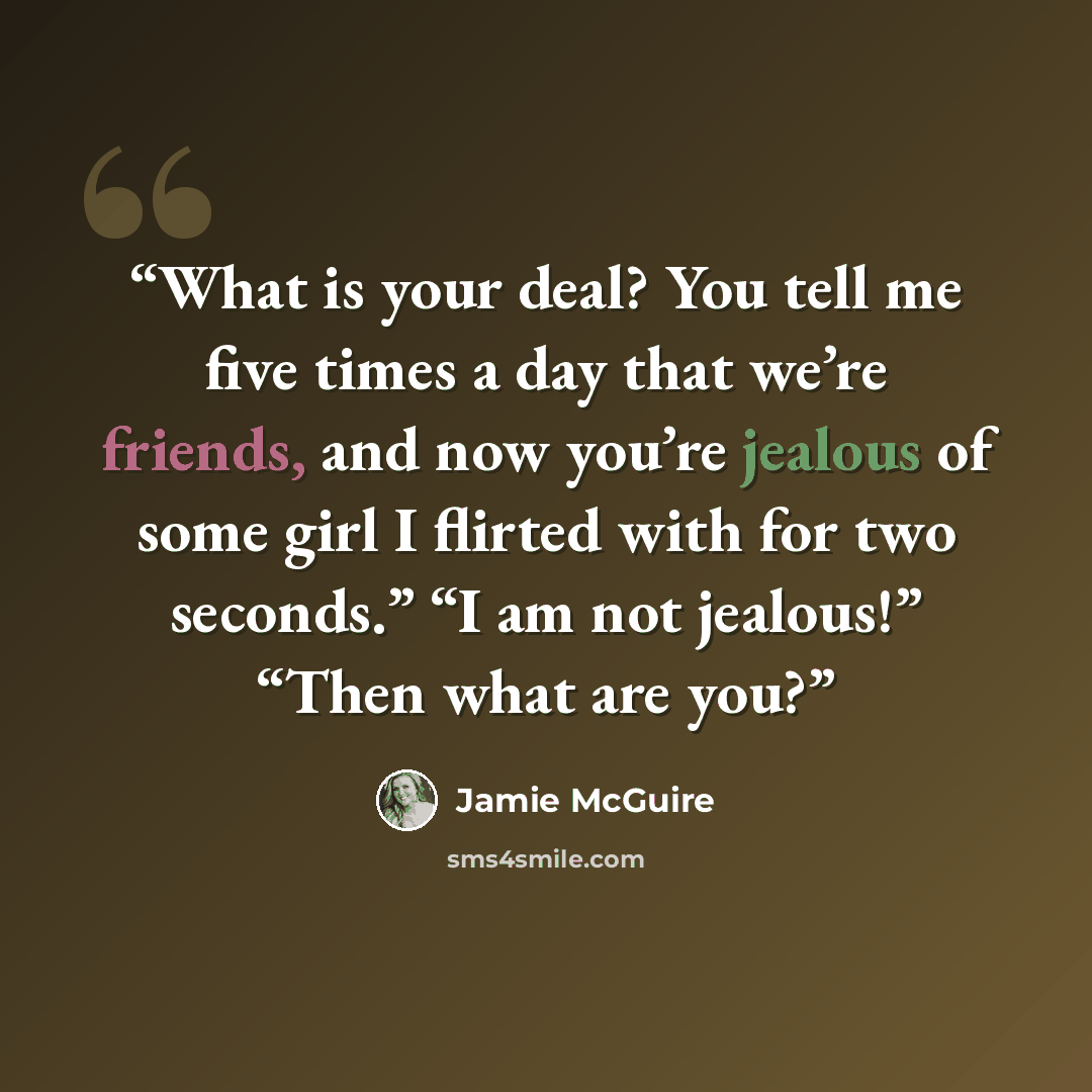 “What is your deal? You tell me five times a day that we’re friends, and now you’re jealous of some girl I flirted with for two seconds.” “I am not jealous!” “Then what are you?” quote by Jamie McGuire
