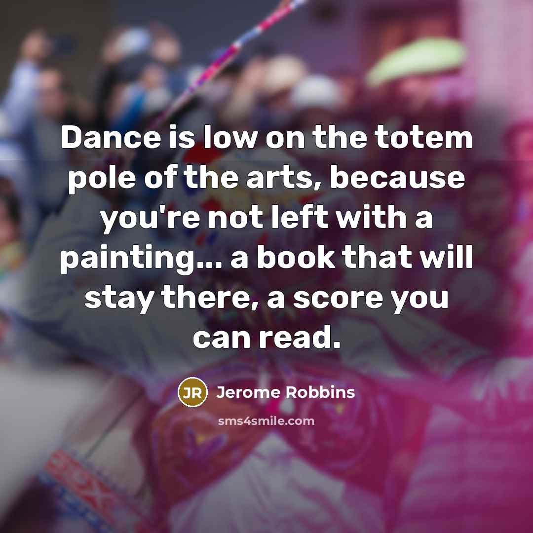 “Dance is low on the totem pole of the arts, because you're not left with a painting... a book that will stay there, a score you can read.” quote by Jerome Robbins