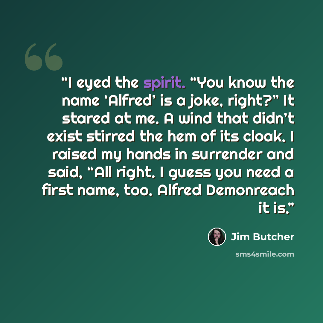 “I eyed the spirit. “You know the name ‘Alfred’ is a joke, right?” It stared at me. A wind that didn’t exist stirred the hem of its cloak. I raised my hands in surrender and said, “All right. I guess you need a first name, too. Alfred Demonreach it is.” quote by Jim Butcher
