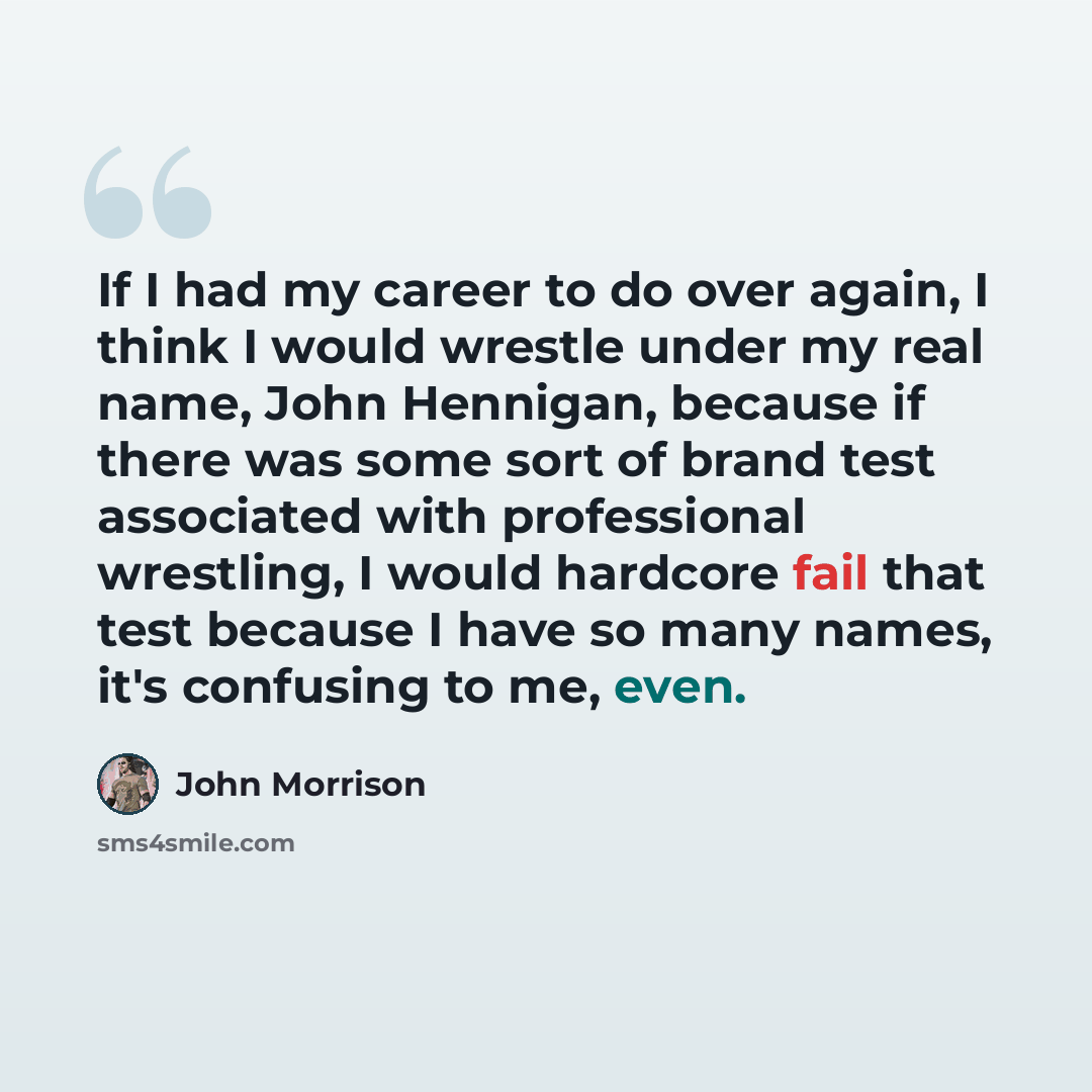 “If I had my career to do over again, I think I would wrestle under my real name, John Hennigan, because if there was some sort of brand test associated with professional wrestling, I would hardcore fail that test because I have so many names, it's confusing to me, even.” quote by John Morrison