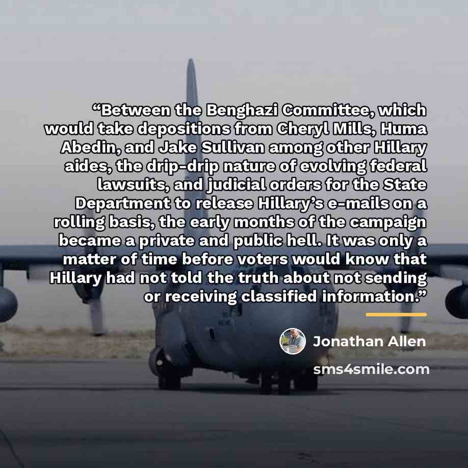 “Between the Benghazi Committee, which would take depositions from Cheryl Mills, Huma Abedin, and Jake Sullivan among other Hillary aides, the drip-drip nature of evolving federal lawsuits, and judicial orders for the State Department to release Hillary’s e-mails on a rolling basis, the early…” quote by Jonathan Allen