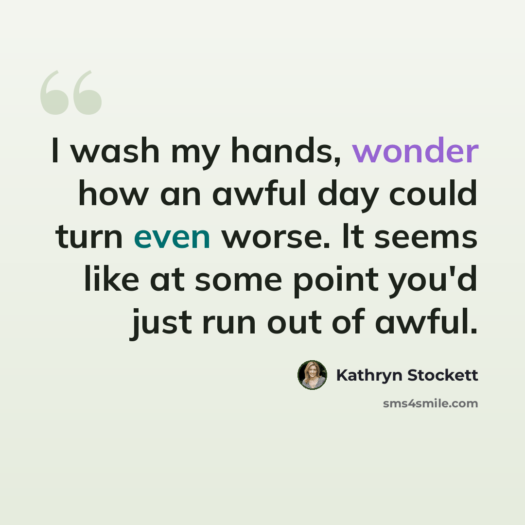 “I wash my hands, wonder how an awful day could turn even worse. It seems like at some point you'd just run out of awful.” quote by Kathryn Stockett