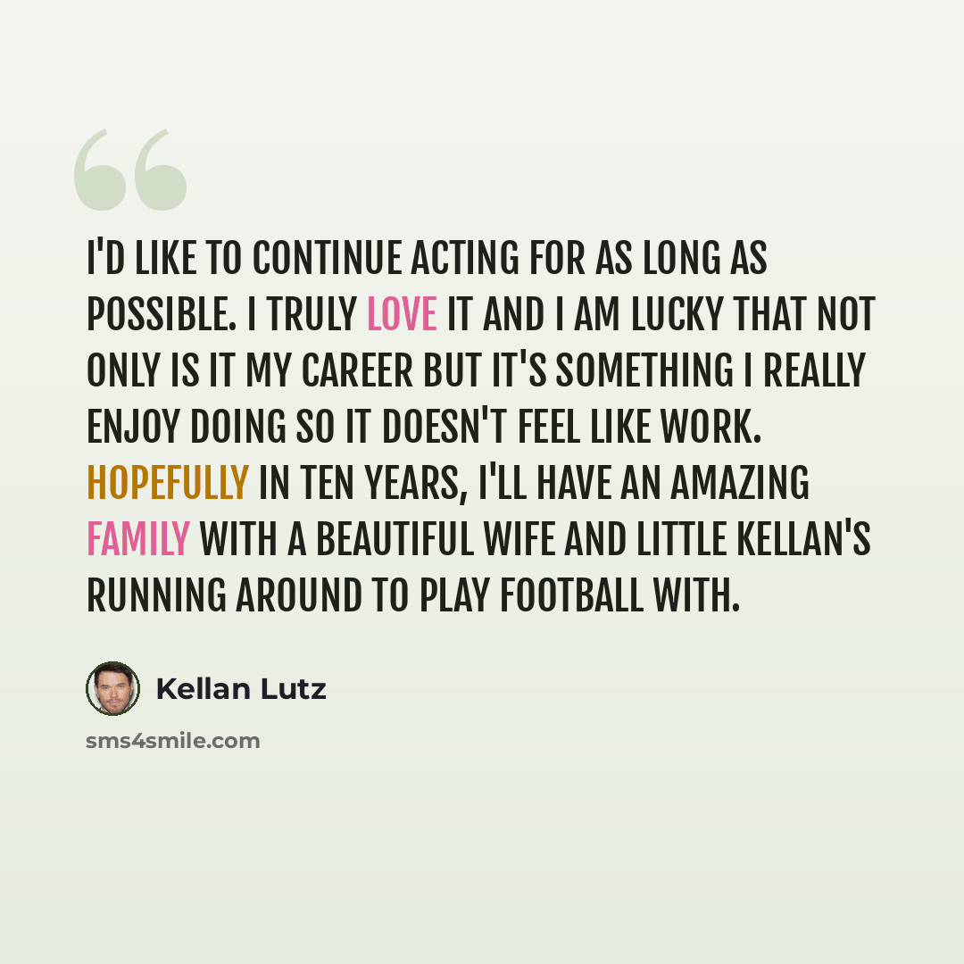 “I'd like to continue acting for as long as possible. I truly love it and I am lucky that not only is it my career but it's something I really enjoy doing so it doesn't feel like work. Hopefully in ten years, I'll have an amazing family with a beautiful wife and little Kellan's running around to…” quote by Kellan Lutz