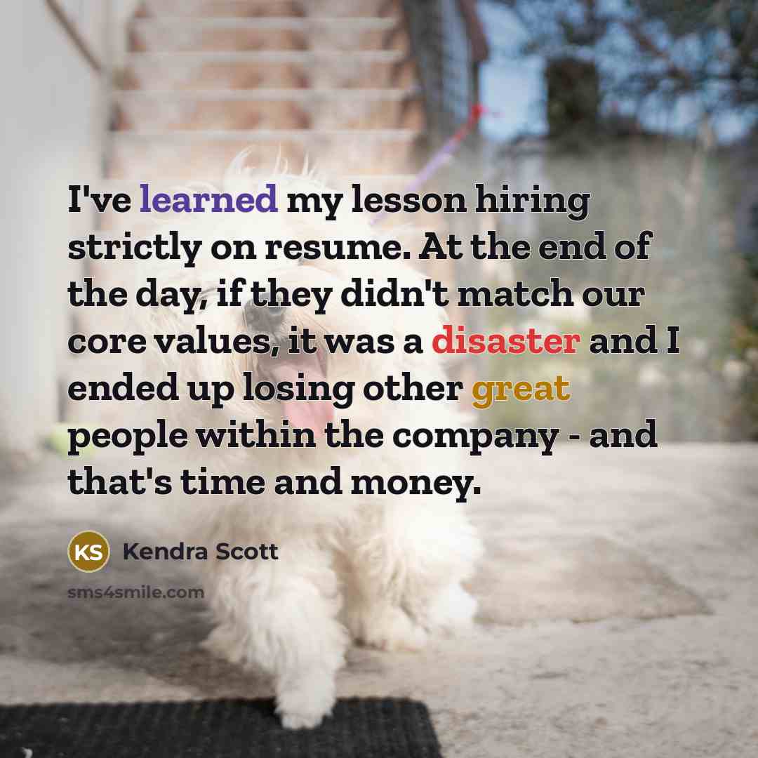 “I've learned my lesson hiring strictly on resume. At the end of the day, if they didn't match our core values, it was a disaster and I ended up losing other great people within the company - and that's time and money.” quote by Kendra Scott