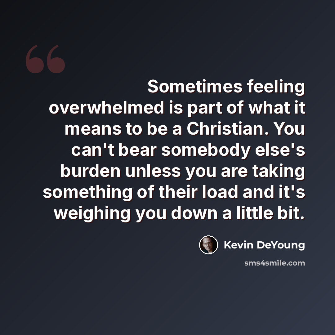 “Sometimes feeling overwhelmed is part of what it means to be a Christian. You can't bear somebody else's burden unless you are taking something of their load and it's weighing you down a little bit.” quote by Kevin DeYoung
