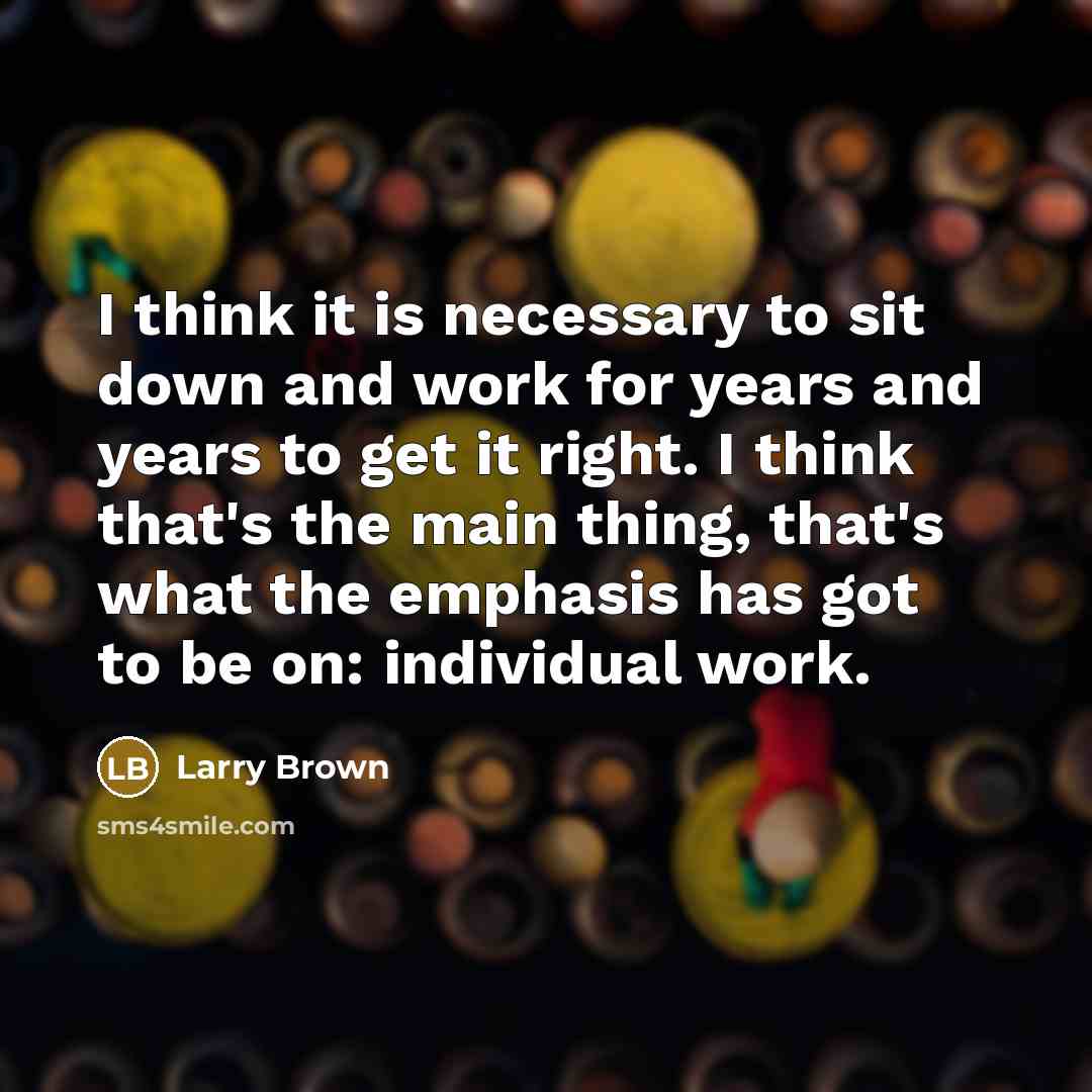 “I think it is necessary to sit down and work for years and years to get it right. I think that's the main thing, that's what the emphasis has got to be on: individual work.” quote by Larry Brown