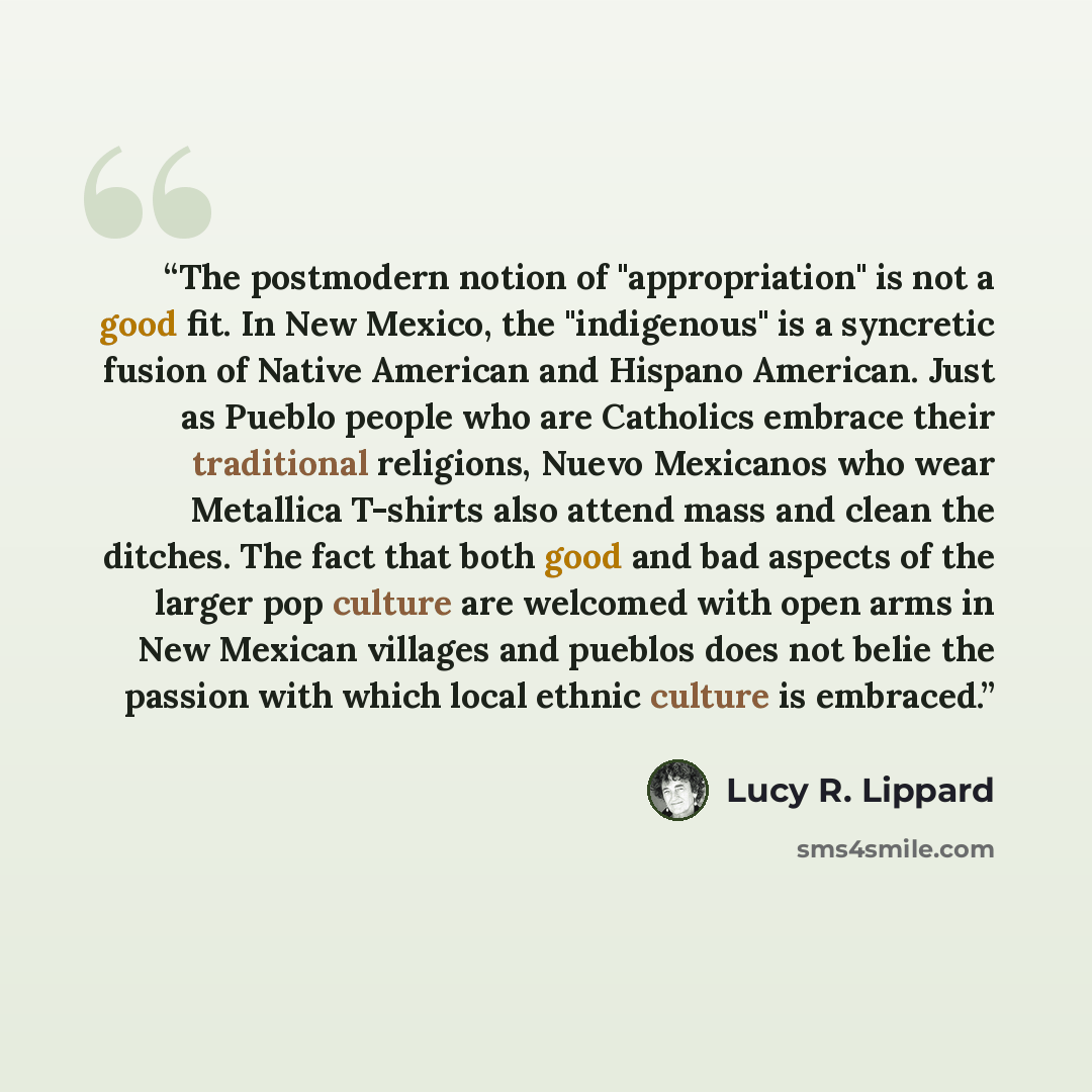 “The postmodern notion of "appropriation" is not a good fit. In New Mexico, the "indigenous" is a syncretic fusion of Native American and Hispano American. Just as Pueblo people who are Catholics embrace their traditional religions, Nuevo Mexicanos who wear Metallica T-shirts also attend mass and…” quote by Lucy R. Lippard