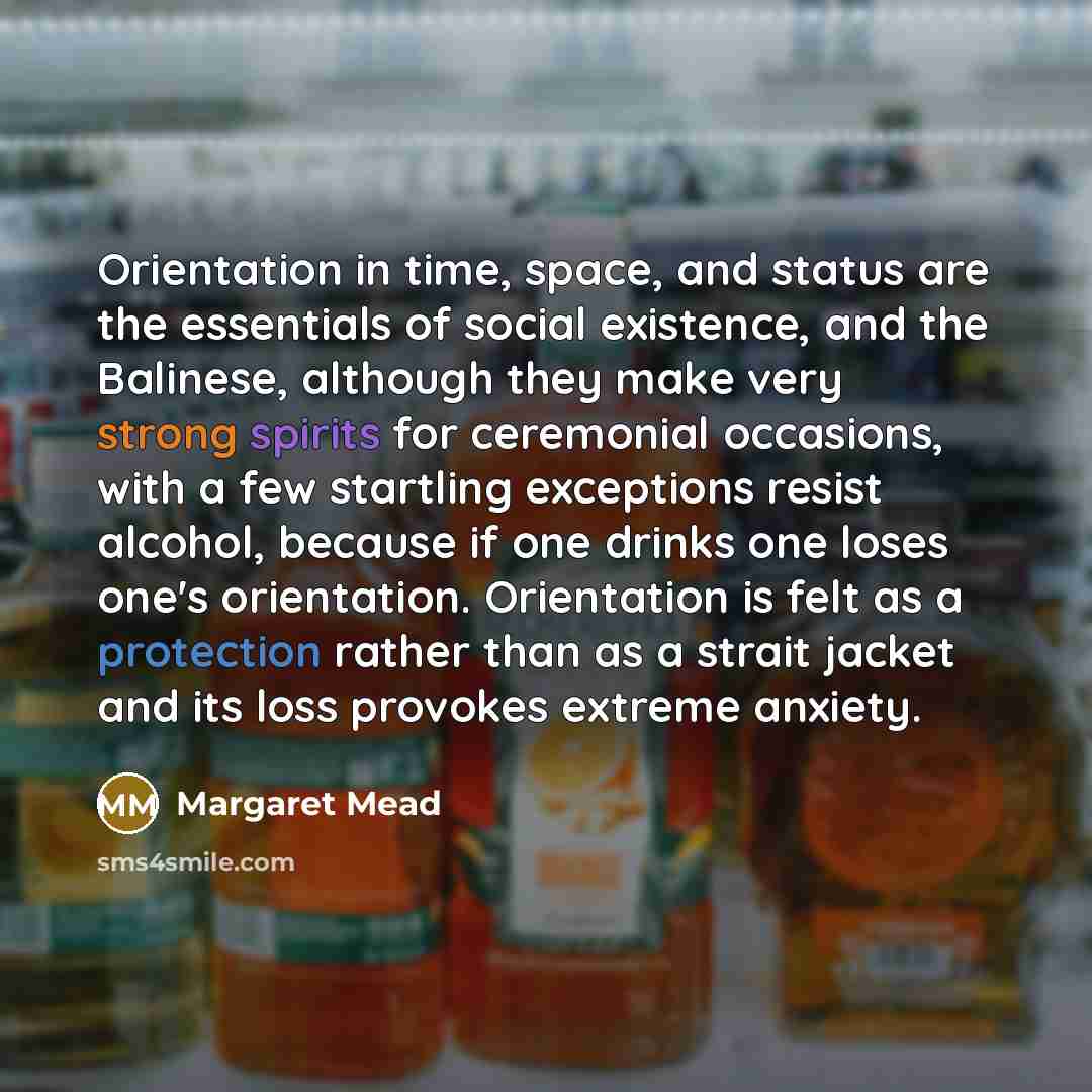 “Orientation in time, space, and status are the essentials of social existence, and the Balinese, although they make very strong spirits for ceremonial occasions, with a few startling exceptions resist alcohol, because if one drinks one loses one's orientation. Orientation is felt as a protection…” quote by Margaret Mead