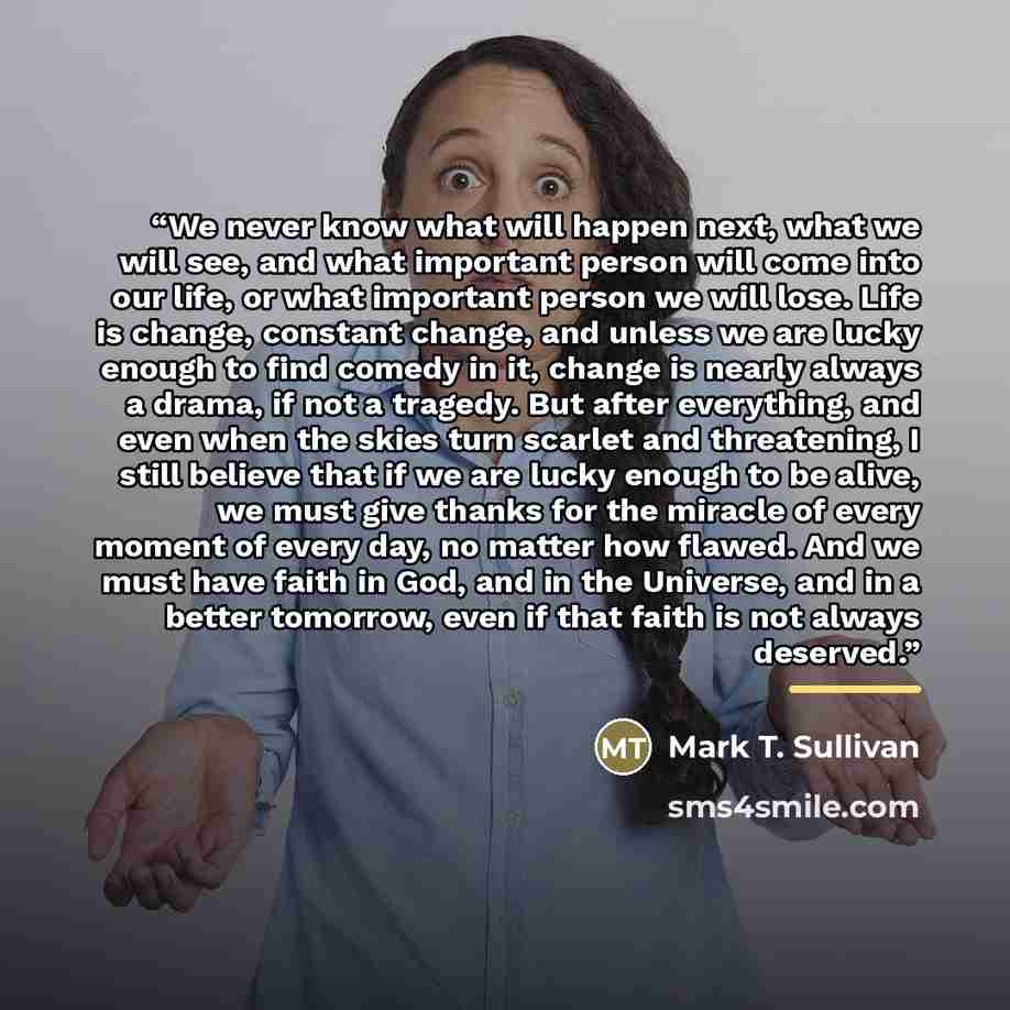 “We never know what will happen next, what we will see, and what important person will come into our life, or what important person we will lose. Life is change, constant change, and unless we are lucky enough to find comedy in it, change is nearly always a drama, if not a tragedy. But after…” quote by Mark T. Sullivan