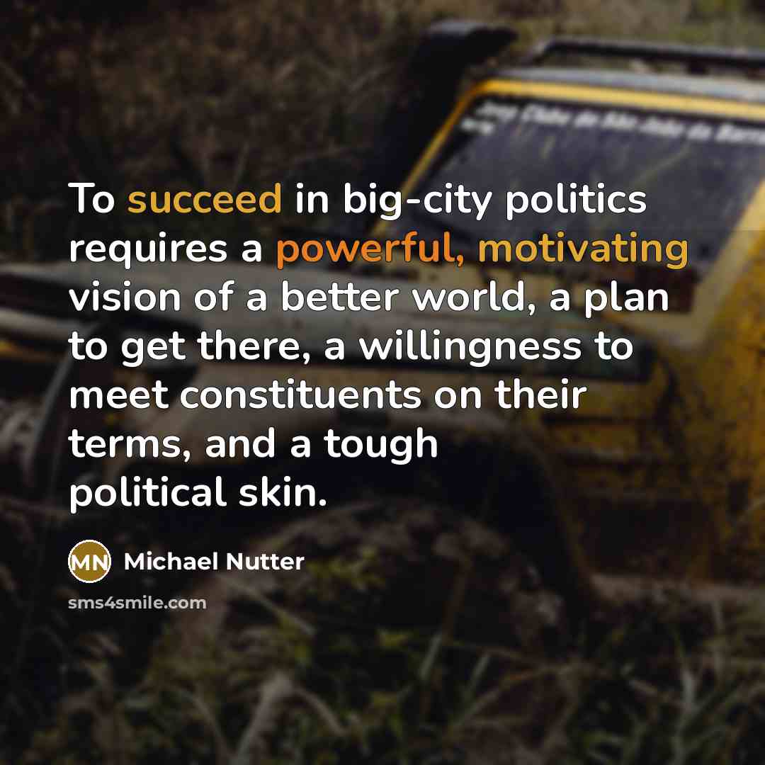 “To succeed in big-city politics requires a powerful, motivating vision of a better world, a plan to get there, a willingness to meet constituents on their terms, and a tough political skin.” quote by Michael Nutter