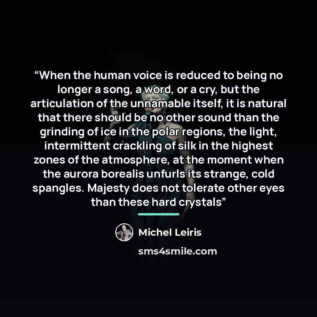 “When the human voice is reduced to being no longer a song, a word, or a cry, but the articulation of the unnamable itself, it is natural that there should be no other sound than the grinding of ice in the polar regions, the light, intermittent crackling of silk in the highest zones of the…” quote by Michel Leiris