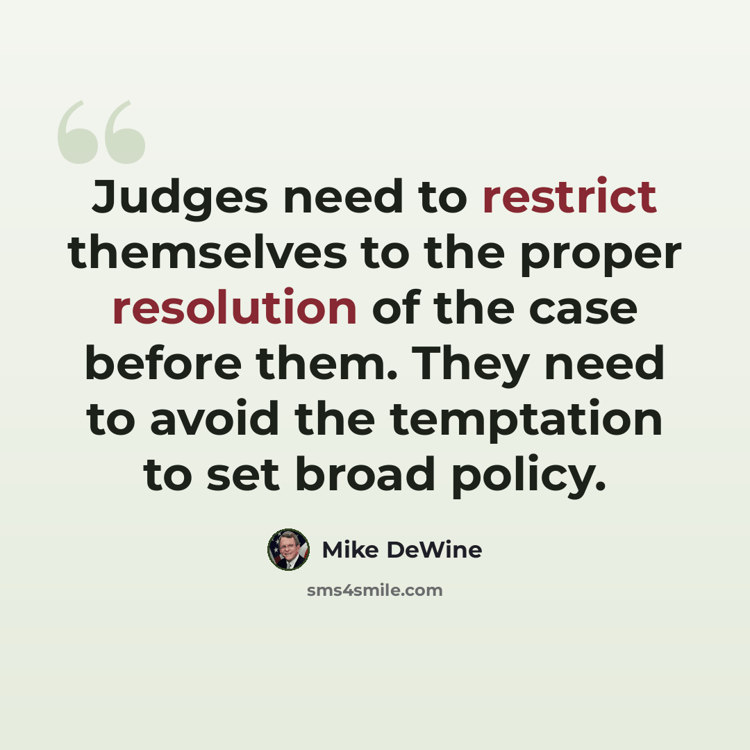 “Judges need to restrict themselves to the proper resolution of the case before them. They need to avoid the temptation to set broad policy.” quote by Mike DeWine