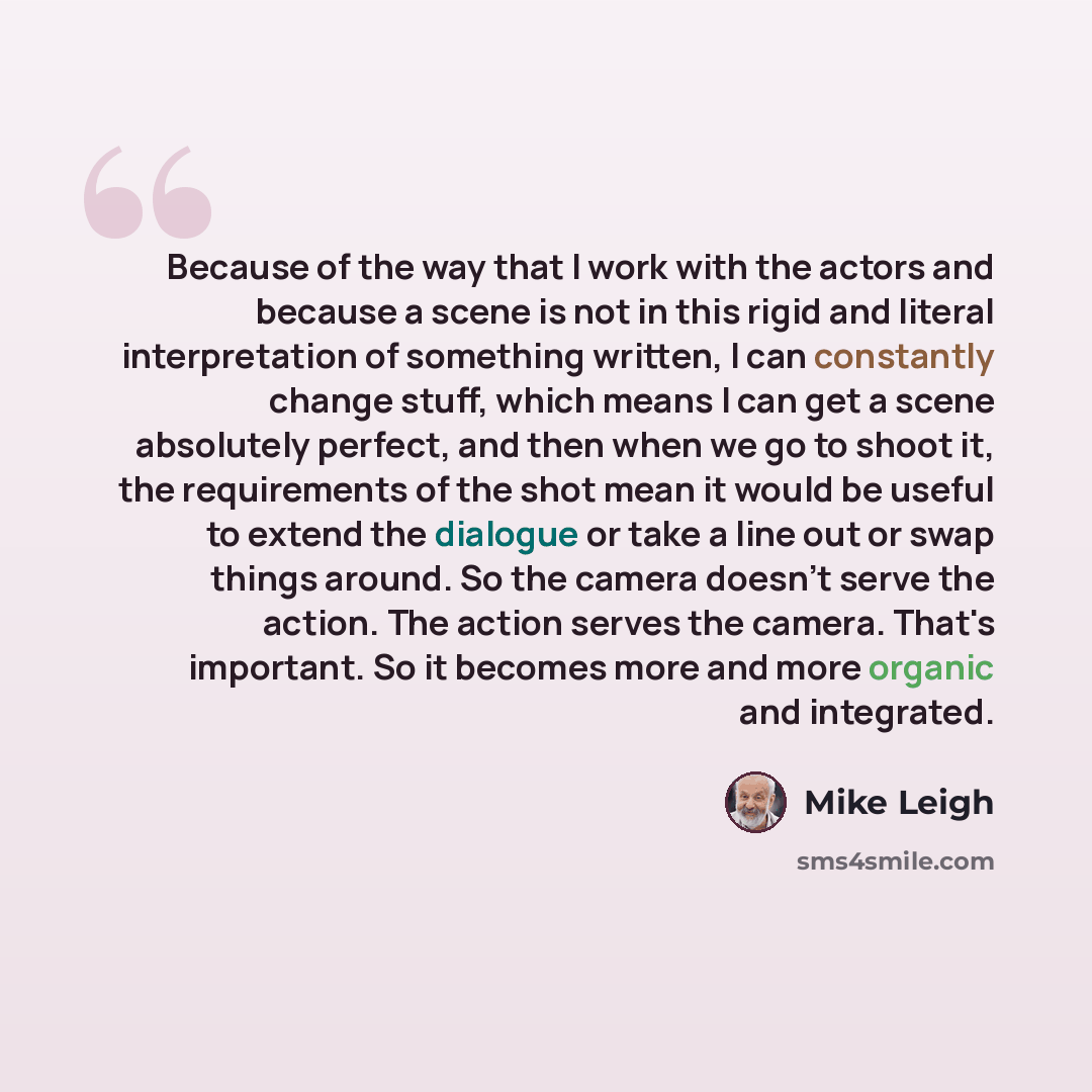“Because of the way that I work with the actors and because a scene is not in this rigid and literal interpretation of something written, I can constantly change stuff, which means I can get a scene absolutely perfect, and then when we go to shoot it, the requirements of the shot mean it would be…” quote by Mike Leigh