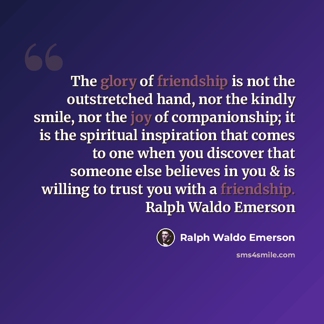 “The glory of friendship is not the outstretched hand, nor the kindly smile, nor the joy of companionship; it is the spiritual inspiration that comes to one when you discover that someone else believes in you & is willing to trust you with a friendship. Ralph Waldo Emerson” quote by Ralph Waldo Emerson
