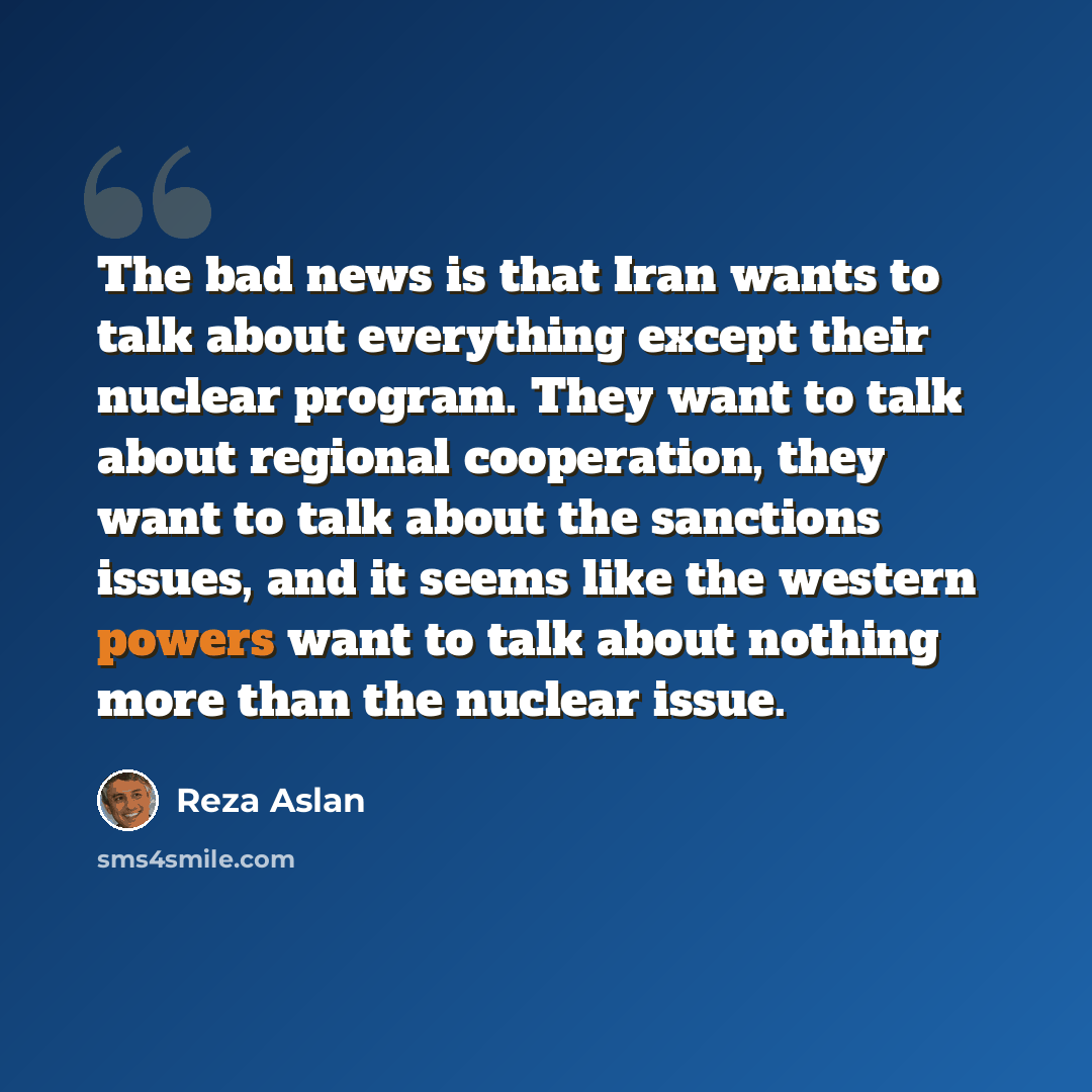 “The bad news is that Iran wants to talk about everything except their nuclear program. They want to talk about regional cooperation, they want to talk about the sanctions issues, and it seems like the western powers want to talk about nothing more than the nuclear issue.” quote by Reza Aslan