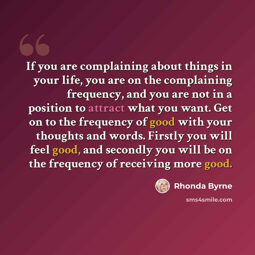 “If you are complaining about things in your life, you are on the complaining frequency, and you are not in a position to attract what you want. Get on to the frequency of good with your thoughts and words. Firstly you will feel good, and secondly you will be on the frequency of receiving more good.” quote by Rhonda Byrne