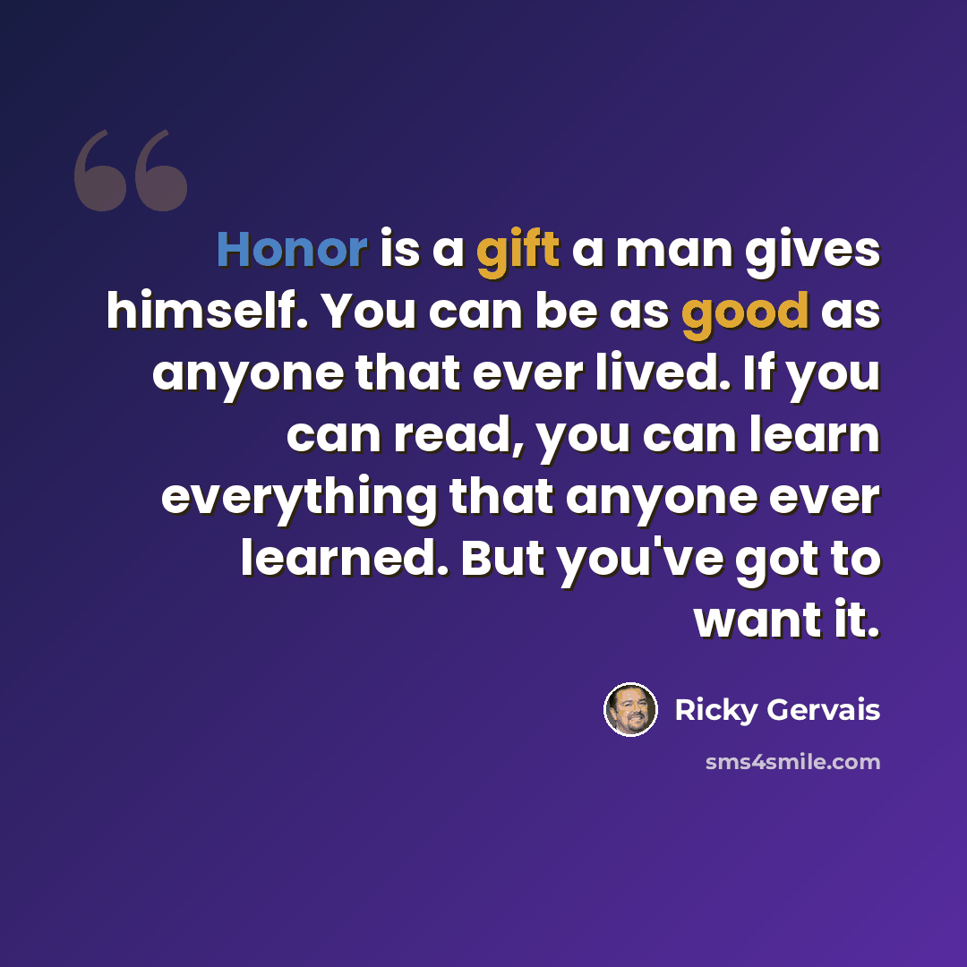 “Honor is a gift a man gives himself. You can be as good as anyone that ever lived. If you can read, you can learn everything that anyone ever learned. But you've got to want it.” quote by Ricky Gervais