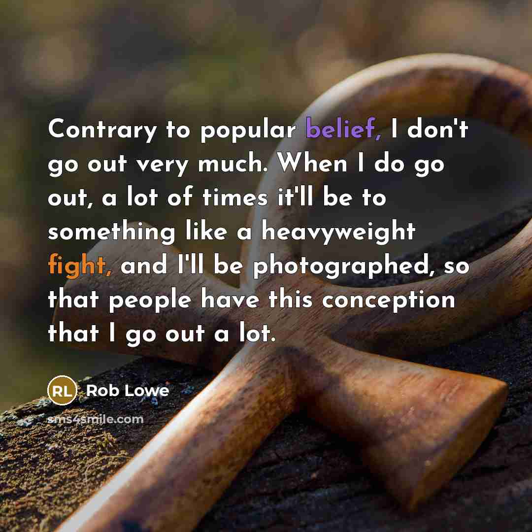 “Contrary to popular belief, I don't go out very much. When I do go out, a lot of times it'll be to something like a heavyweight fight, and I'll be photographed, so that people have this conception that I go out a lot.” quote by Rob Lowe