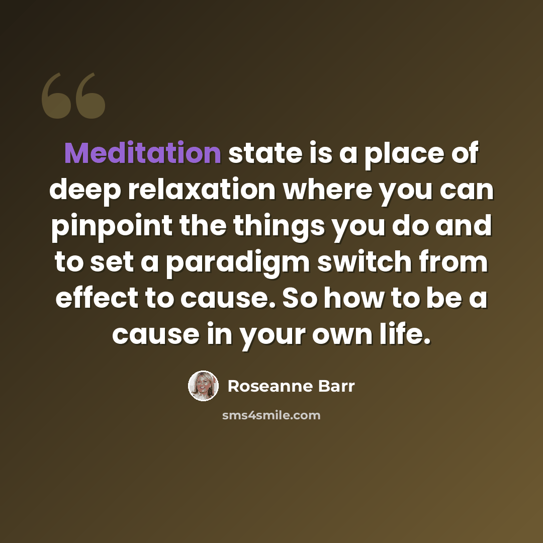 “Meditation state is a place of deep relaxation where you can pinpoint the things you do and to set a paradigm switch from effect to cause. So how to be a cause in your own life.” quote by Roseanne Barr