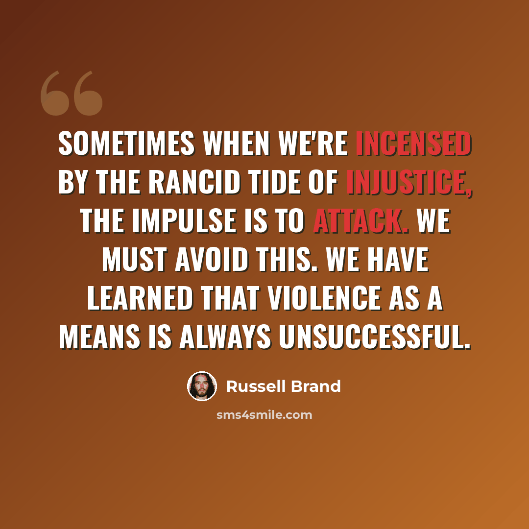 “Sometimes when we're incensed by the rancid tide of injustice, the impulse is to attack. We must avoid this. We have learned that violence as a means is always unsuccessful.” quote by Russell Brand