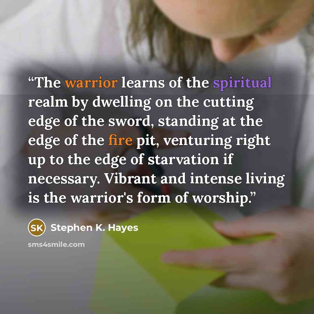 “The warrior learns of the spiritual realm by dwelling on the cutting edge of the sword, standing at the edge of the fire pit, venturing right up to the edge of starvation if necessary. Vibrant and intense living is the warrior's form of worship.” quote by Stephen K. Hayes