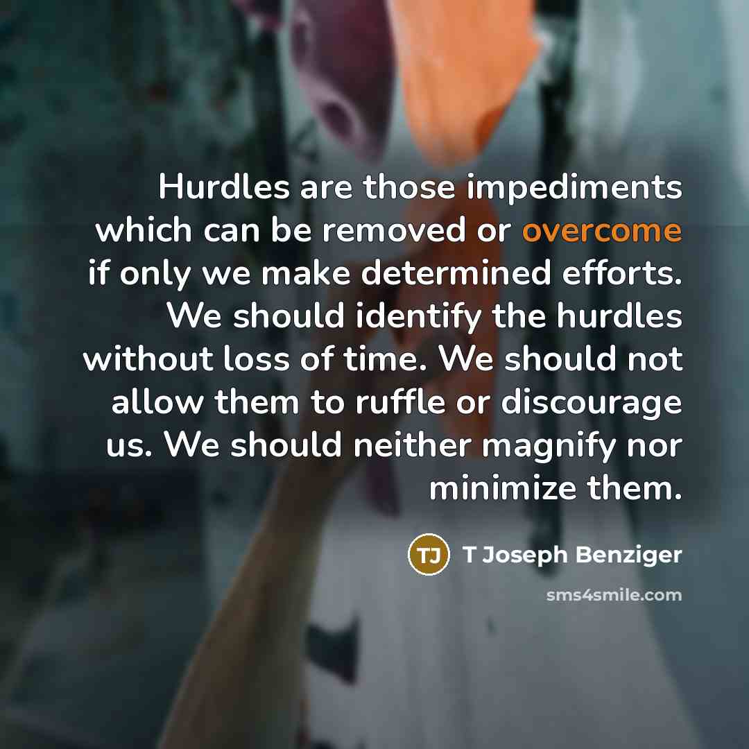 “Hurdles are those impediments which can be removed or overcome if only we make determined efforts. We should identify the hurdles without loss of time. We should not allow them to ruffle or discourage us. We should neither magnify nor minimize them.” quote by T Joseph Benziger
