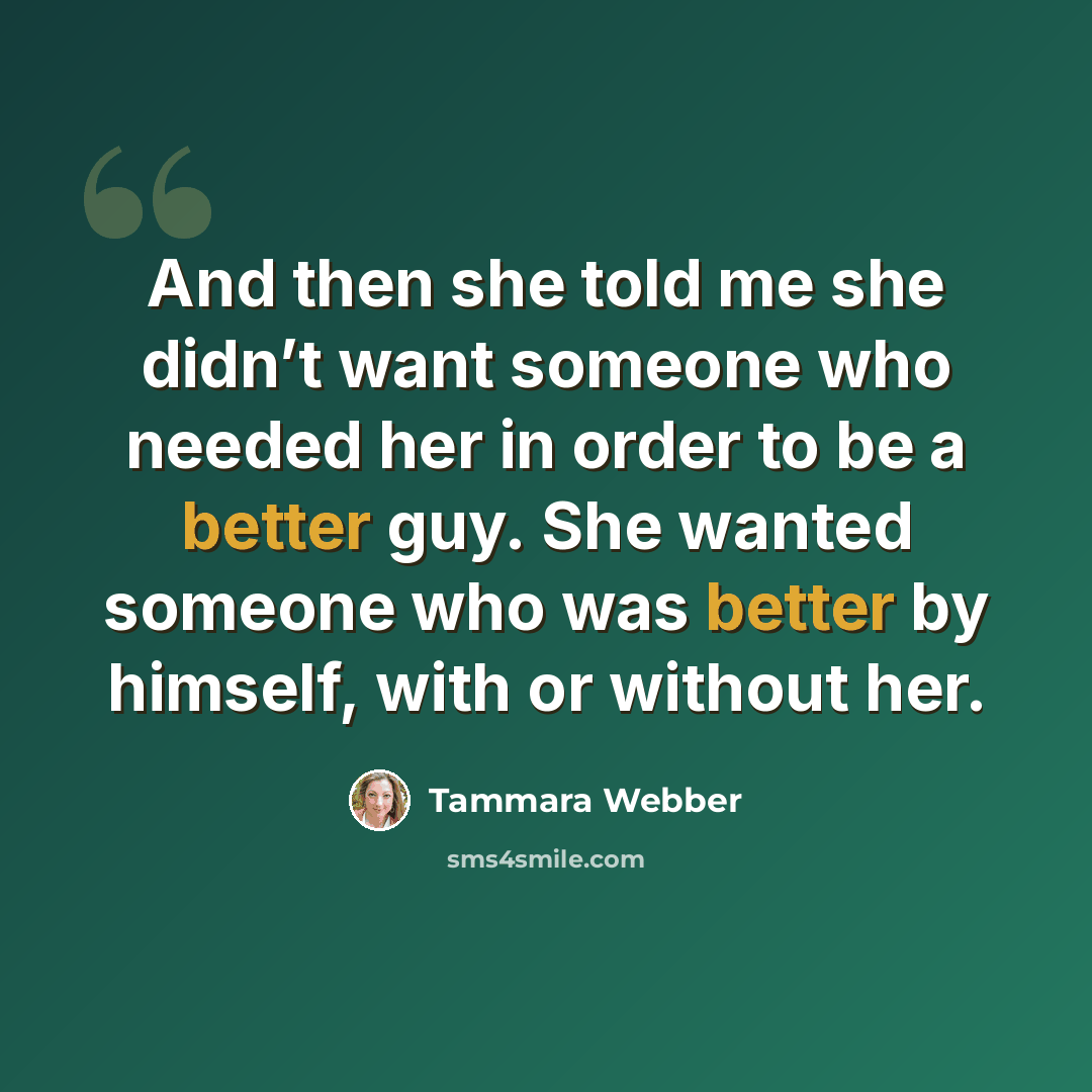 “And then she told me she didn’t want someone who needed her in order to be a better guy. She wanted someone who was better by himself, with or without her.” quote by Tammara Webber