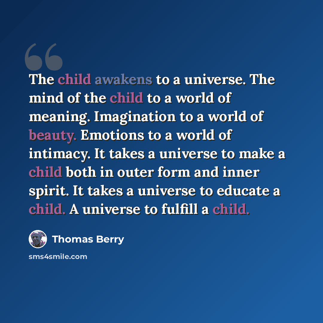 “The child awakens to a universe. The mind of the child to a world of meaning. Imagination to a world of beauty. Emotions to a world of intimacy. It takes a universe to make a child both in outer form and inner spirit. It takes a universe to educate a child. A universe to fulfill a child.” quote by Thomas Berry