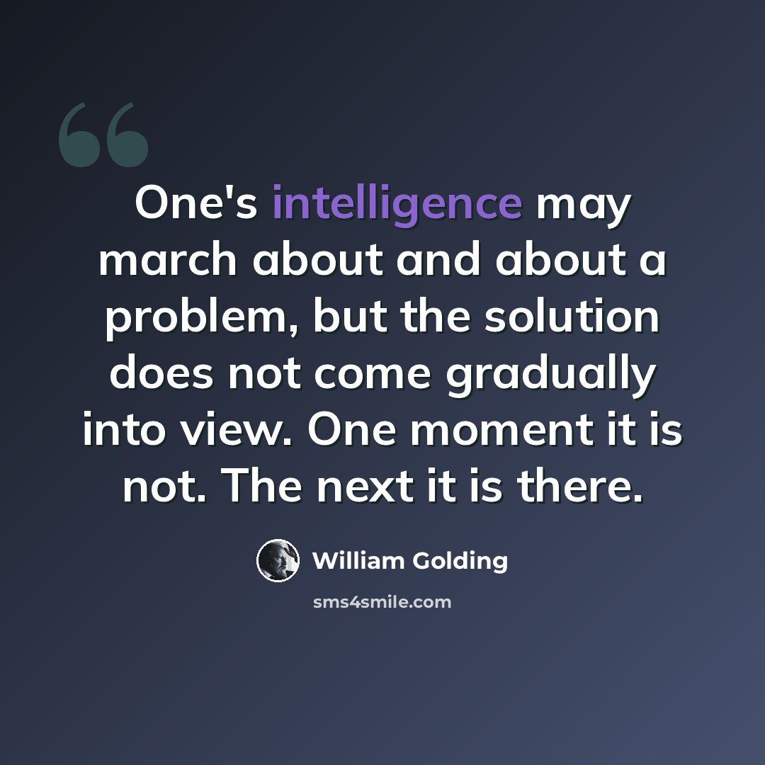 “One's intelligence may march about and about a problem, but the solution does not come gradually into view. One moment it is not. The next it is there.” quote by William Golding