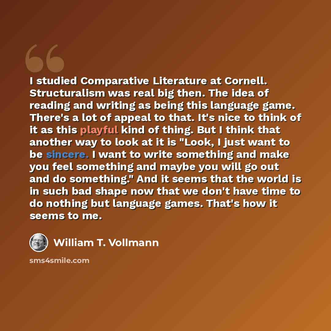 “I studied Comparative Literature at Cornell. Structuralism was real big then. The idea of reading and writing as being this language game. There's a lot of appeal to that. It's nice to think of it as this playful kind of thing. But I think that another way to look at it is "Look, I just want to be…” quote by William T. Vollmann