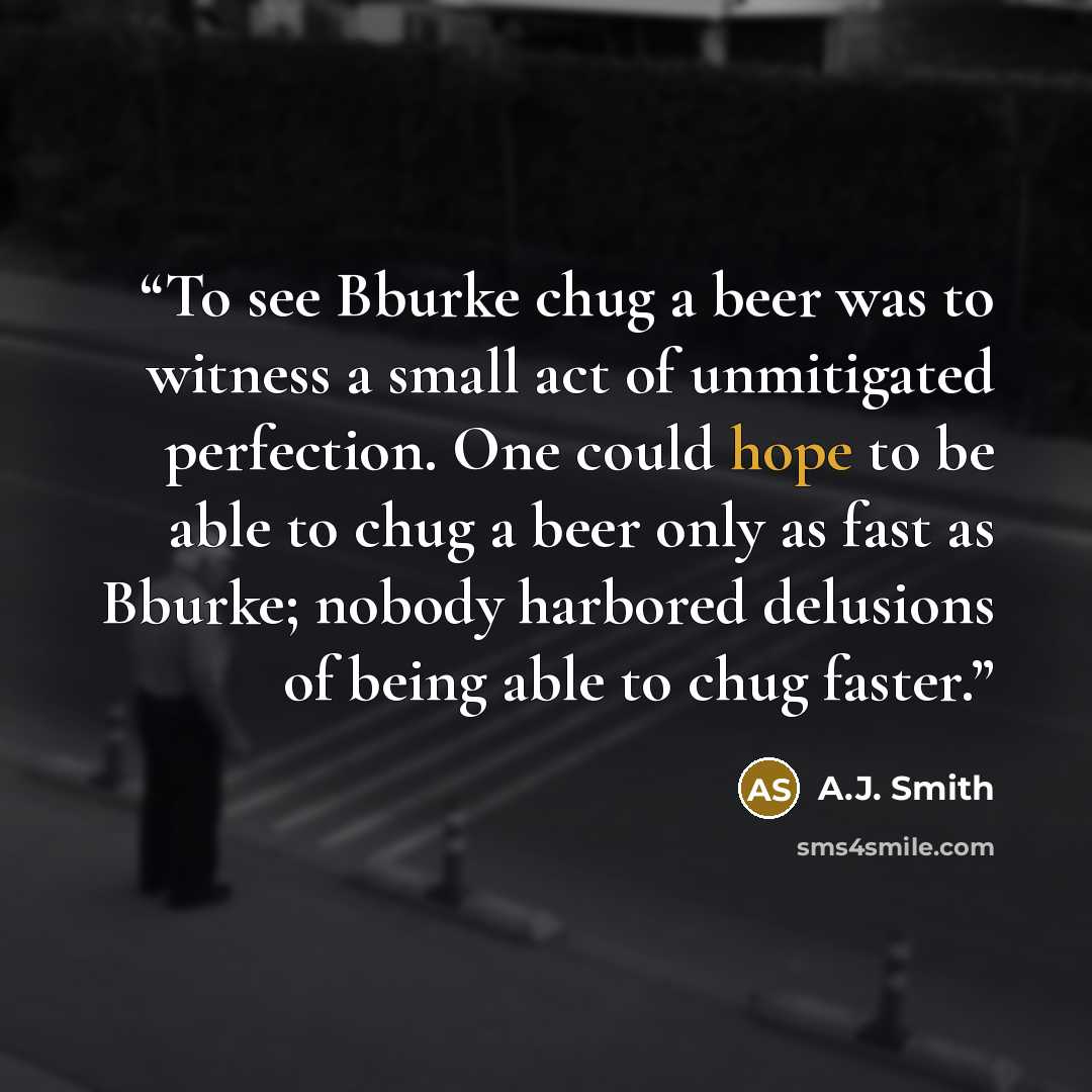 “To see Bburke chug a beer was to witness a small act of unmitigated perfection. One could hope to be able to chug a beer only as fast as Bburke; nobody harbored delusions of being able to chug faster.” quote by A.J. Smith