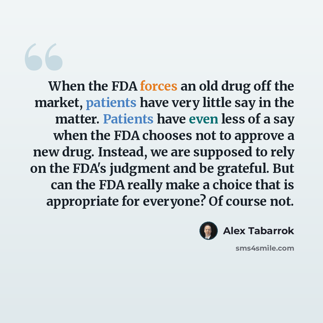 “When the FDA forces an old drug off the market, patients have very little say in the matter. Patients have even less of a say when the FDA chooses not to approve a new drug. Instead, we are supposed to rely on the FDA's judgment and be grateful. But can the FDA really make a choice that is…” quote by Alex Tabarrok