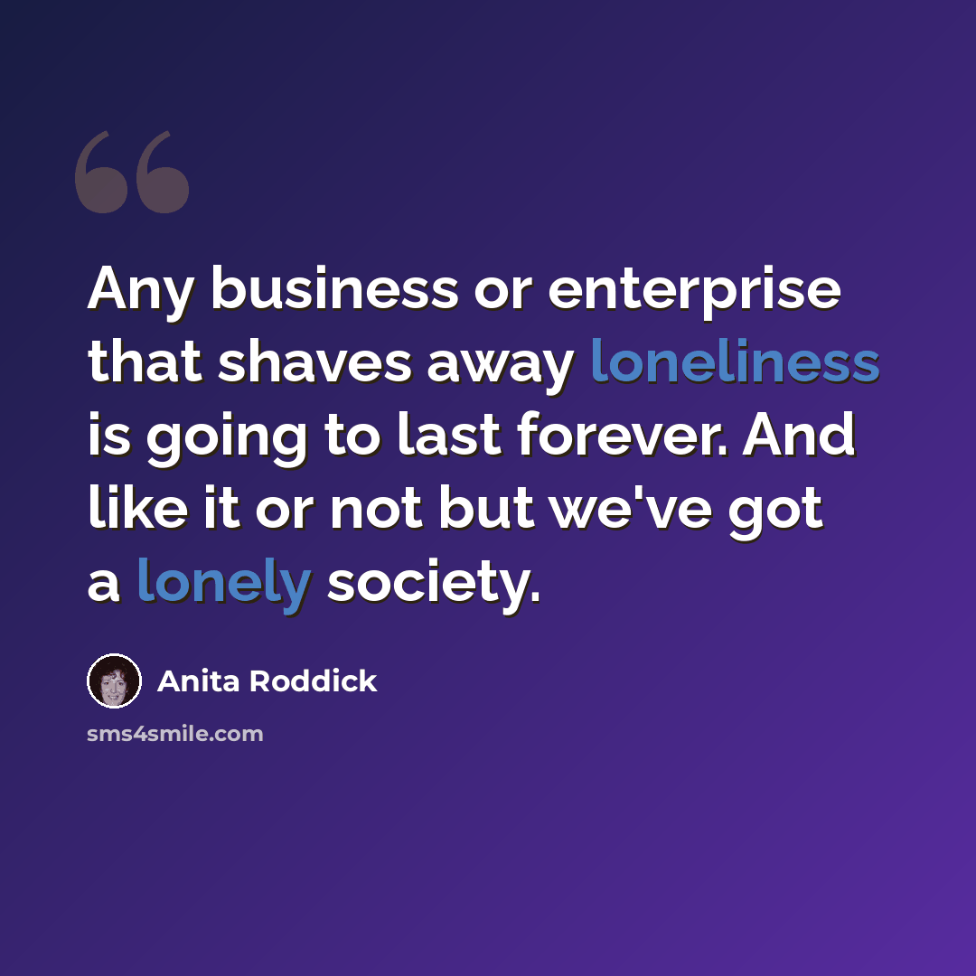 “Any business or enterprise that shaves away loneliness is going to last forever. And like it or not but we've got a lonely society.” quote by Anita Roddick