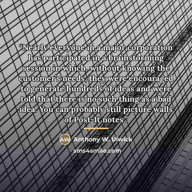 “Nearly everyone in a major corporation has participated in a brainstorming session in which, without knowing the customer’s needs, they were encouraged to generate hundreds of ideas and were told that there is no such thing as a bad idea. You can probably still picture walls of Post-It notes.” quote by Anthony W. Ulwick