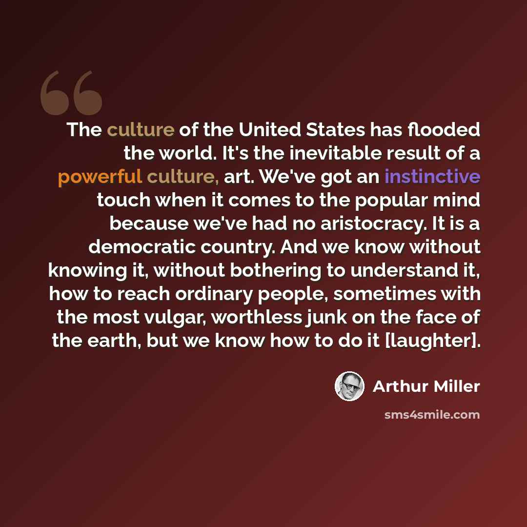 “The culture of the United States has flooded the world. It's the inevitable result of a powerful culture, art. We've got an instinctive touch when it comes to the popular mind because we've had no aristocracy. It is a democratic country. And we know without knowing it, without bothering to…” quote by Arthur Miller