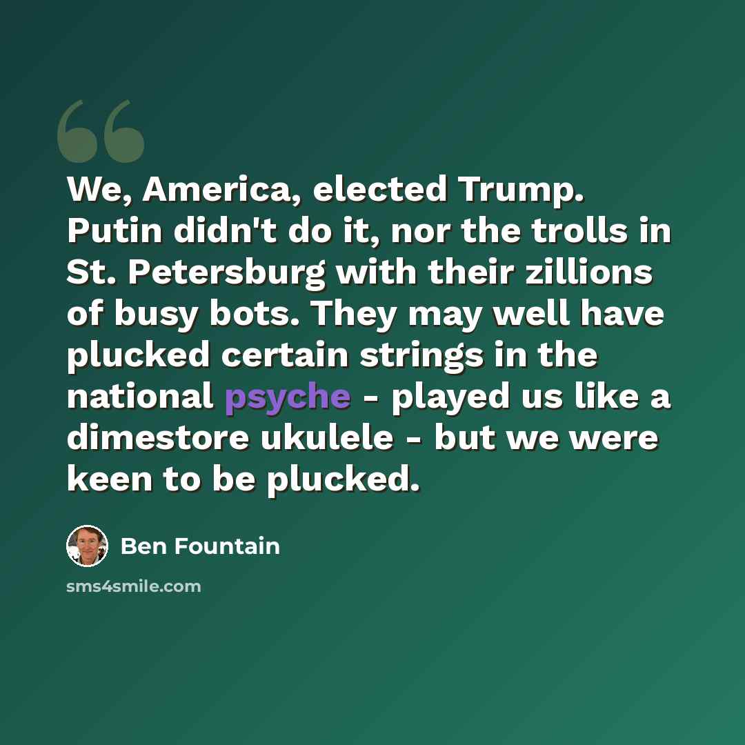 “We, America, elected Trump. Putin didn't do it, nor the trolls in St. Petersburg with their zillions of busy bots. They may well have plucked certain strings in the national psyche - played us like a dimestore ukulele - but we were keen to be plucked.” quote by Ben Fountain