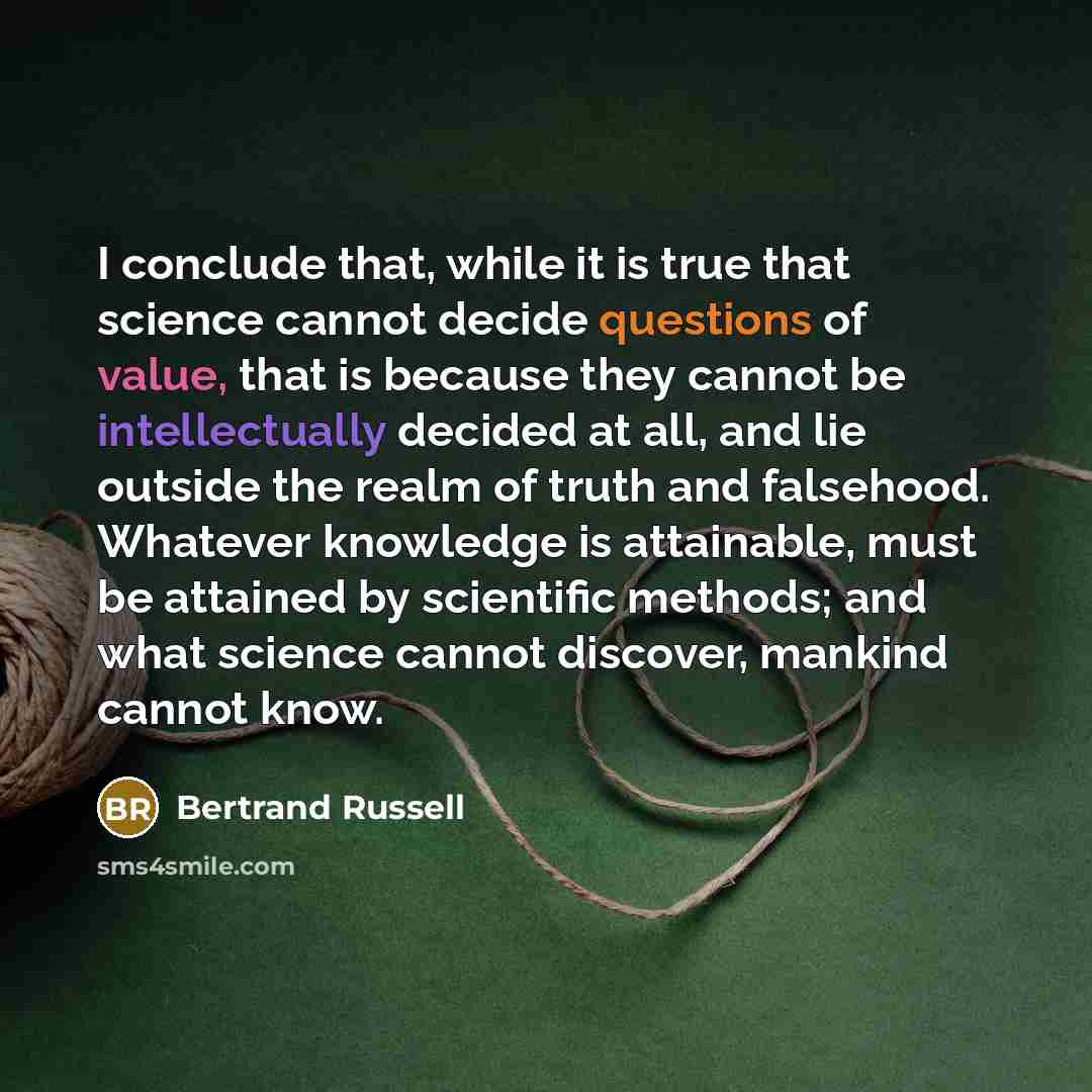 “I conclude that, while it is true that science cannot decide questions of value, that is because they cannot be intellectually decided at all, and lie outside the realm of truth and falsehood. Whatever knowledge is attainable, must be attained by scientific methods; and what science cannot…” quote by Bertrand Russell