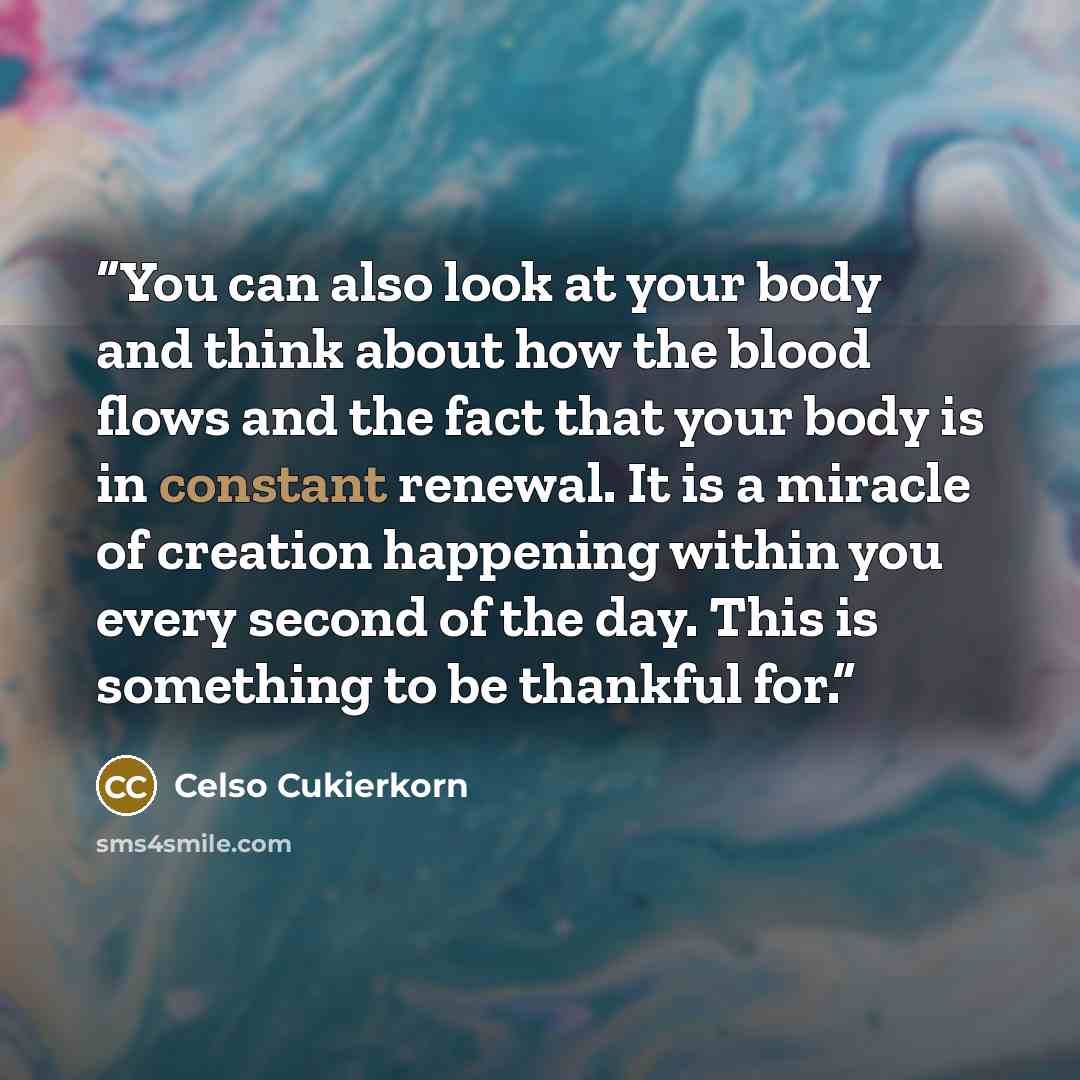 “You can also look at your body and think about how the blood flows and the fact that your body is in constant renewal. It is a miracle of creation happening within you every second of the day. This is something to be thankful for.” quote by Celso Cukierkorn
