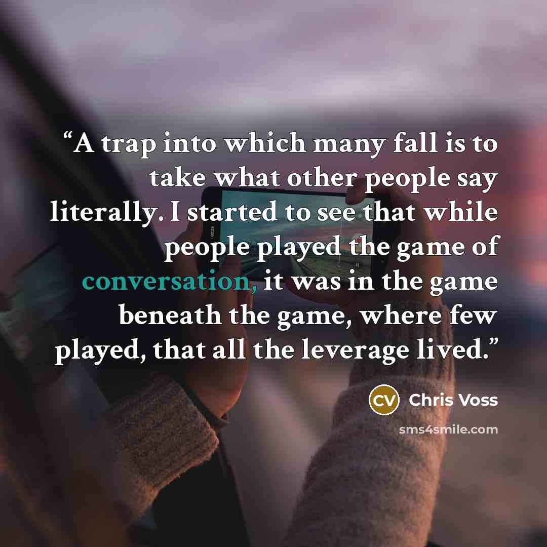 “A trap into which many fall is to take what other people say literally. I started to see that while people played the game of conversation, it was in the game beneath the game, where few played, that all the leverage lived.” quote by Chris Voss