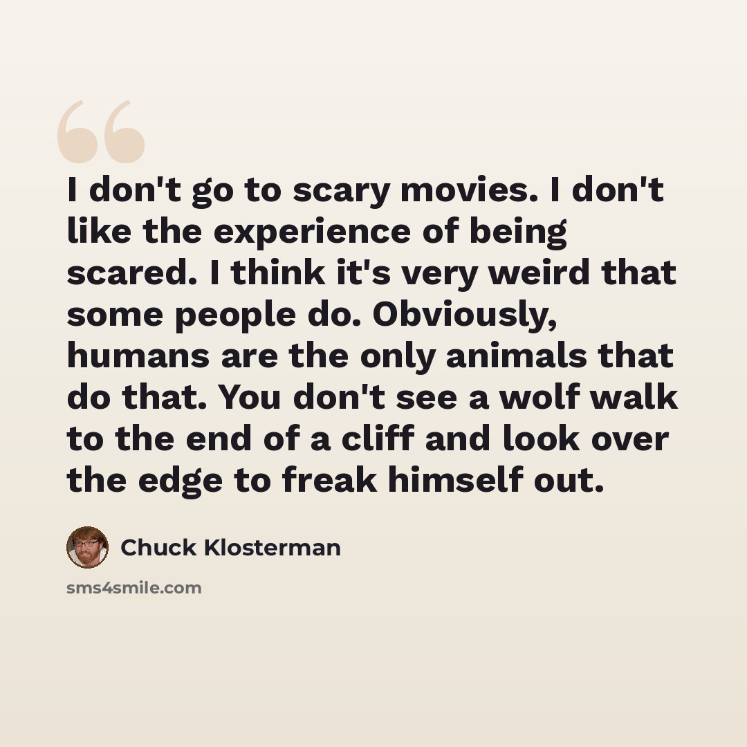 “I don't go to scary movies. I don't like the experience of being scared. I think it's very weird that some people do. Obviously, humans are the only animals that do that. You don't see a wolf walk to the end of a cliff and look over the edge to freak himself out.” quote by Chuck Klosterman