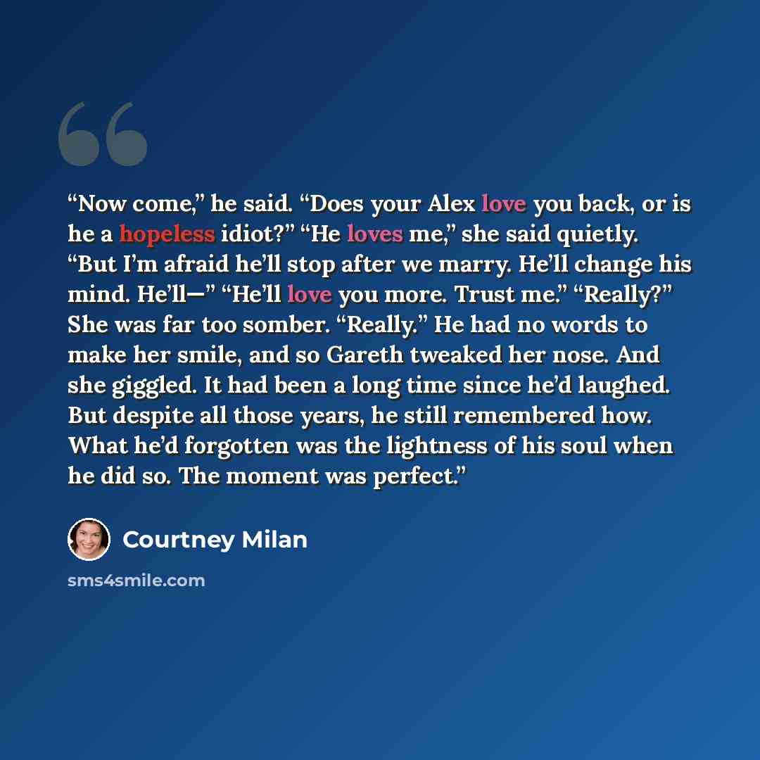 “Now come,” he said. “Does your Alex love you back, or is he a hopeless idiot?” “He loves me,” she said quietly. “But I’m afraid he’ll stop after we marry. He’ll change his mind. He’ll—” “He’ll love you more. Trust me.” “Really?” She was far too somber. “Really.” He had no words to make her smile…” quote by Courtney Milan