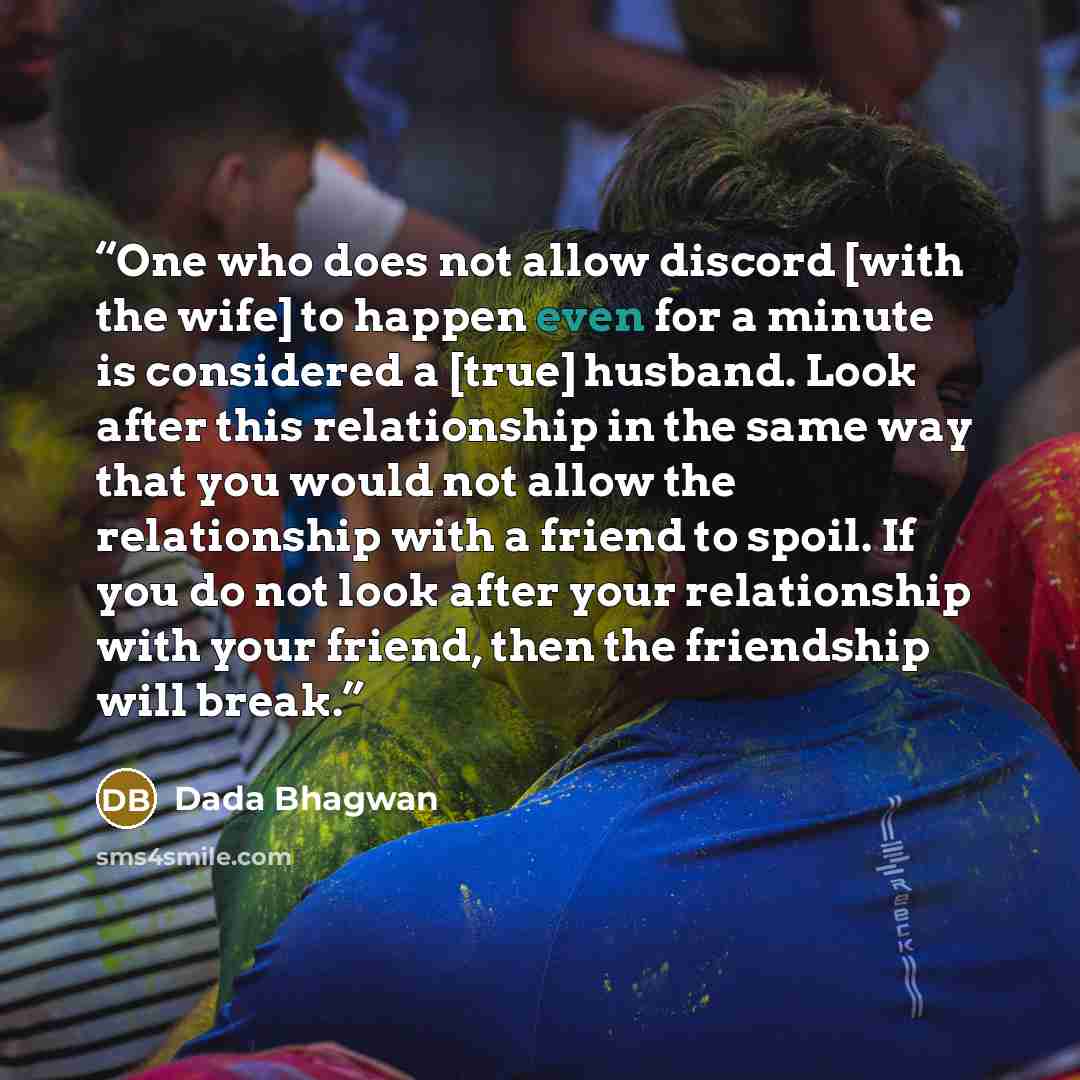 “One who does not allow discord [with the wife] to happen even for a minute is considered a [true] husband. Look after this relationship in the same way that you would not allow the relationship with a friend to spoil. If you do not look after your relationship with your friend, then the friendship…” quote by Dada Bhagwan
