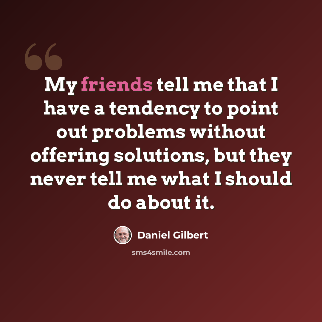 “My friends tell me that I have a tendency to point out problems without offering solutions, but they never tell me what I should do about it.” quote by Daniel Gilbert