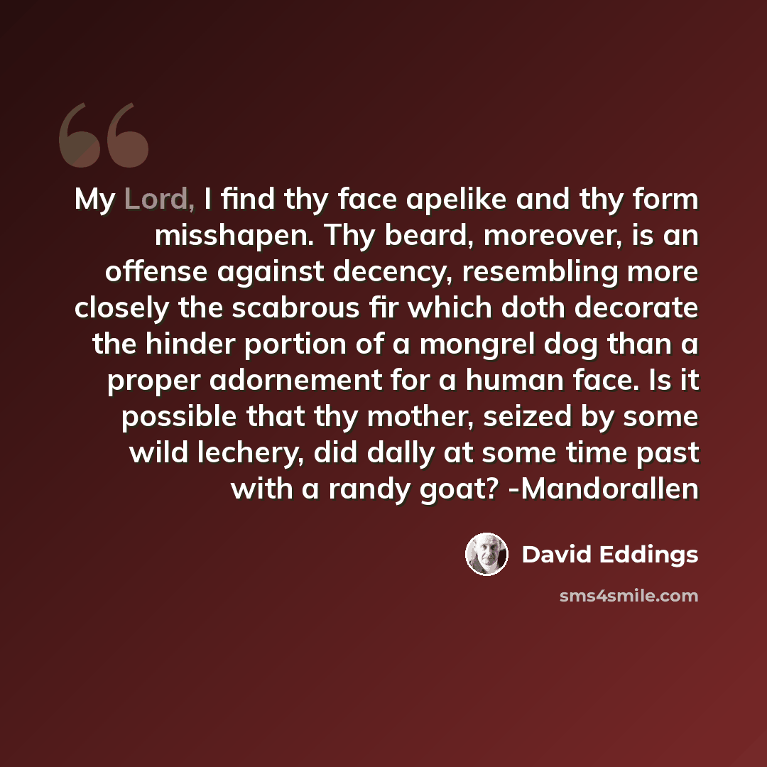 “My Lord, I find thy face apelike and thy form misshapen. Thy beard, moreover, is an offense against decency, resembling more closely the scabrous fir which doth decorate the hinder portion of a mongrel dog than a proper adornement for a human face. Is it possible that thy mother, seized by some…” quote by David Eddings