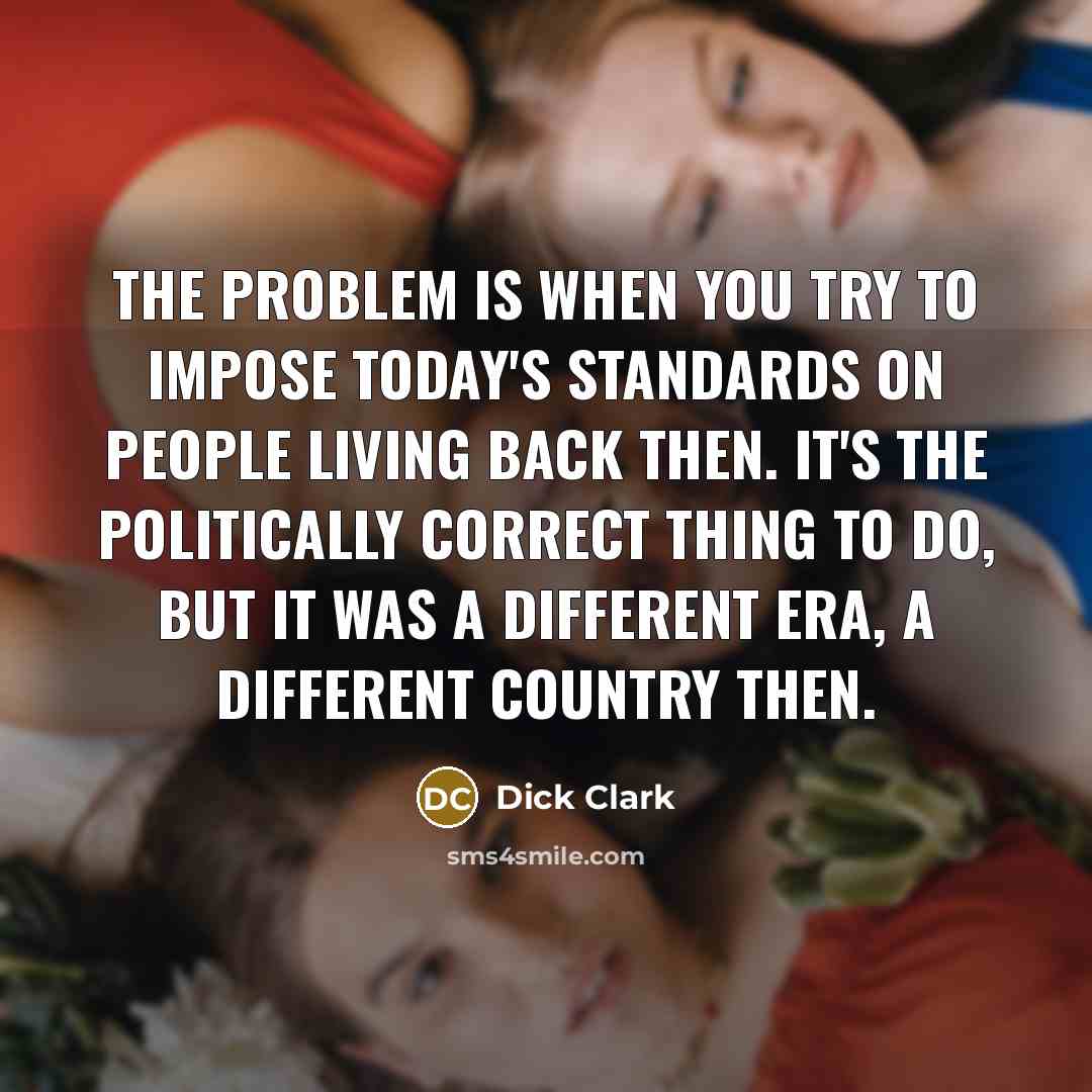 “The problem is when you try to impose today's standards on people living back then. It's the politically correct thing to do, but it was a different era, a different country then.” quote by Dick Clark