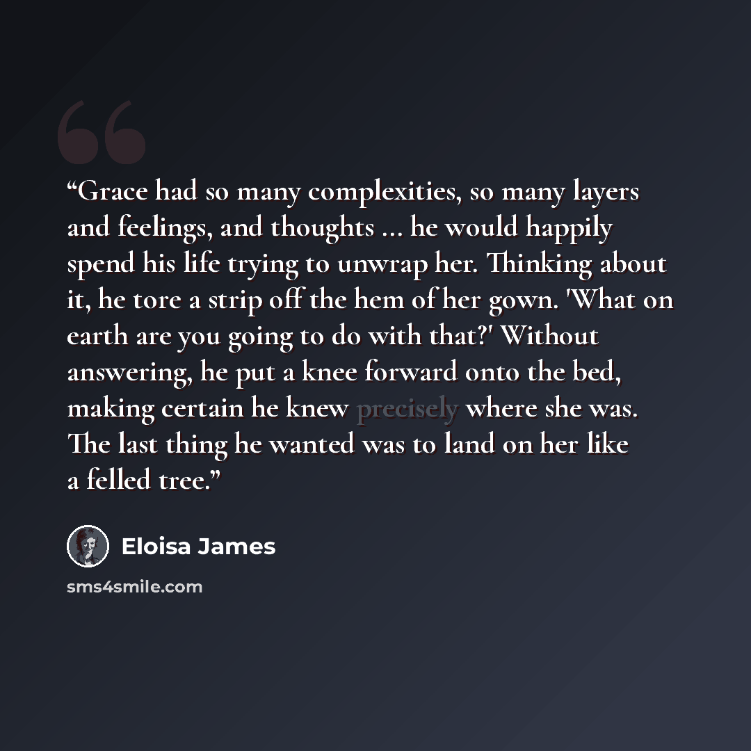“Grace had so many complexities, so many layers and feelings, and thoughts ... he would happily spend his life trying to unwrap her. Thinking about it, he tore a strip off the hem of her gown. 'What on earth are you going to do with that?' Without answering, he put a knee forward onto the bed…” quote by Eloisa James