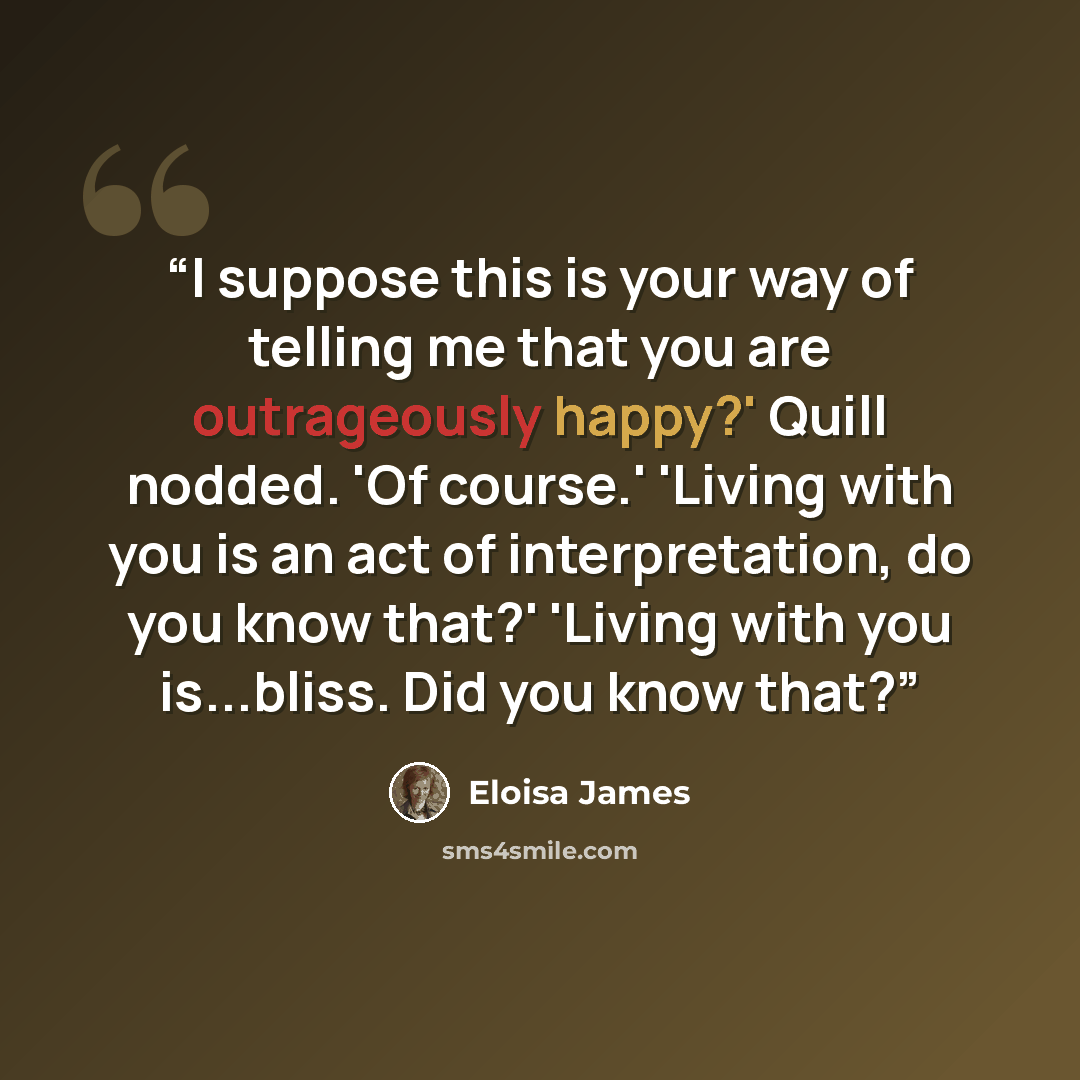 “I suppose this is your way of telling me that you are outrageously happy?' Quill nodded. 'Of course.' 'Living with you is an act of interpretation, do you know that?' 'Living with you is...bliss. Did you know that?” quote by Eloisa James